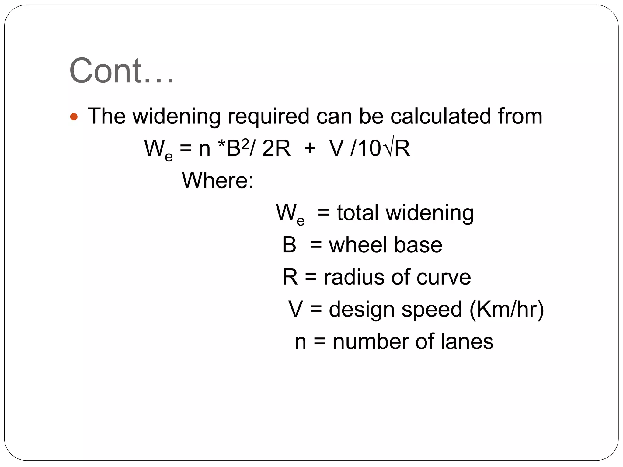 Cont…
 The widening required can be calculated from
We = n *B2/ 2R + V /10√R
Where:
We = total widening
B = wheel base
R = radius of curve
V = design speed (Km/hr)
n = number of lanes
 