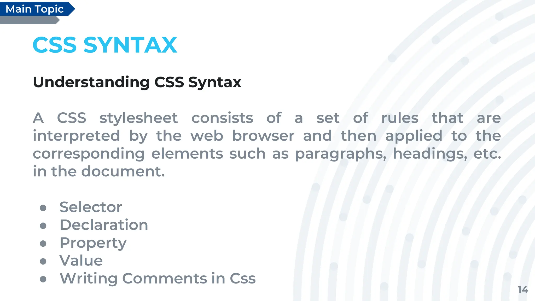 14
CSS SYNTAX
Understanding CSS Syntax
A CSS stylesheet consists of a set of rules that are
interpreted by the web browser and then applied to the
corresponding elements such as paragraphs, headings, etc.
in the document.
● Selector
● Declaration
● Property
● Value
● Writing Comments in Css
Main Topic
 