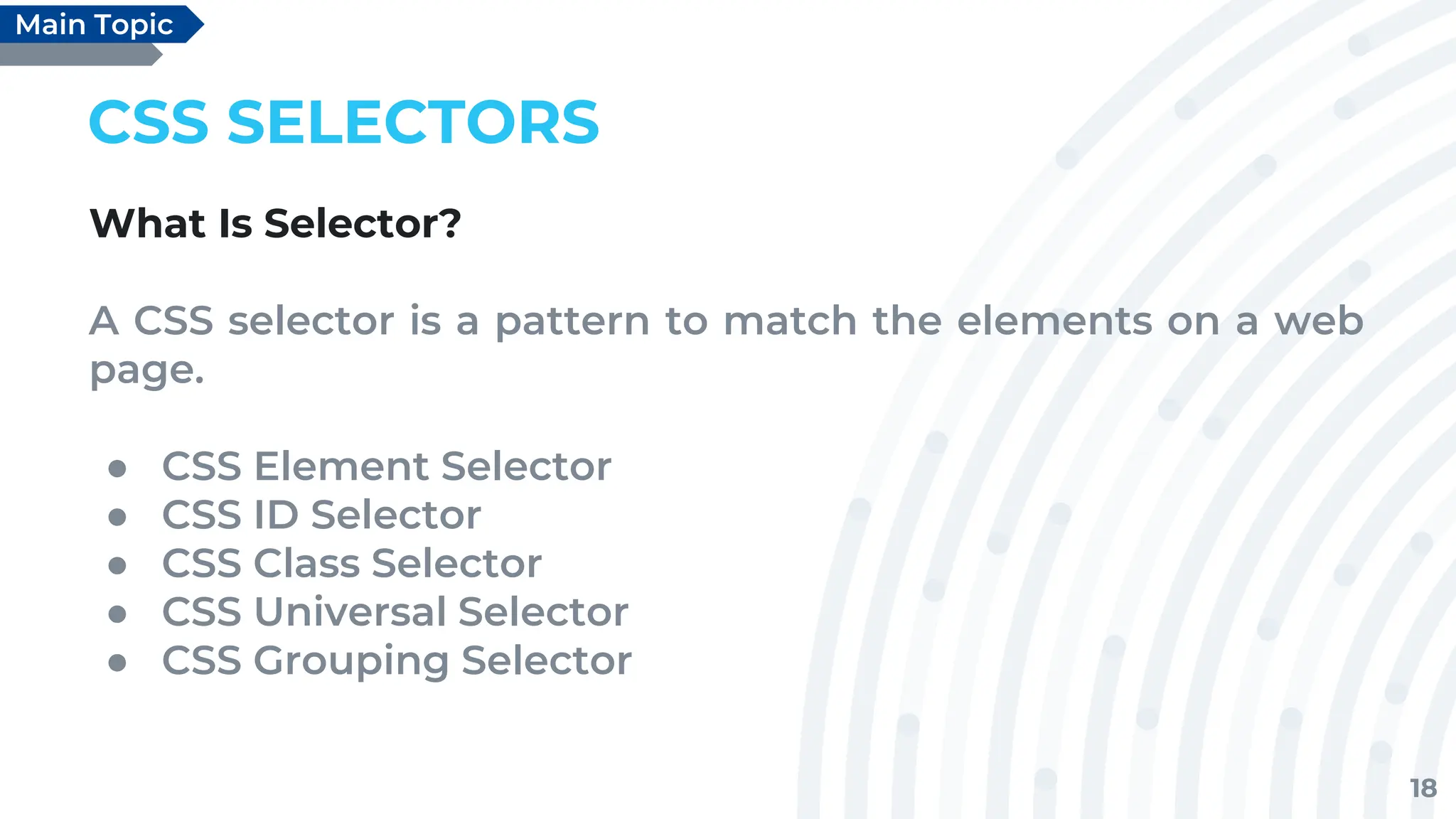 18
CSS SELECTORS
What Is Selector?
A CSS selector is a pattern to match the elements on a web
page.
● CSS Element Selector
● CSS ID Selector
● CSS Class Selector
● CSS Universal Selector
● CSS Grouping Selector
Main Topic
 