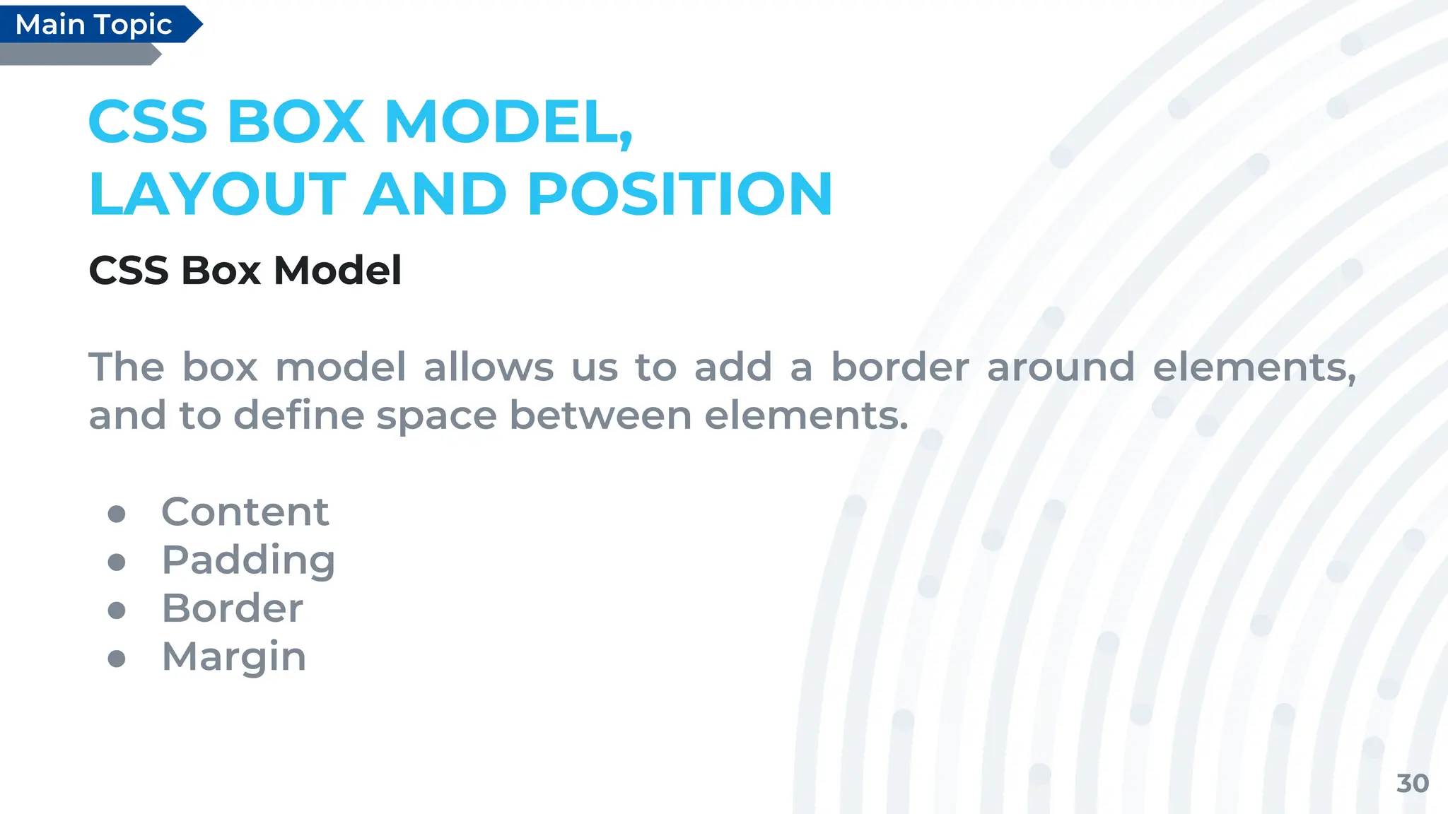 30
CSS BOX MODEL,
LAYOUT AND POSITION
CSS Box Model
The box model allows us to add a border around elements,
and to define space between elements.
● Content
● Padding
● Border
● Margin
Main Topic
 
