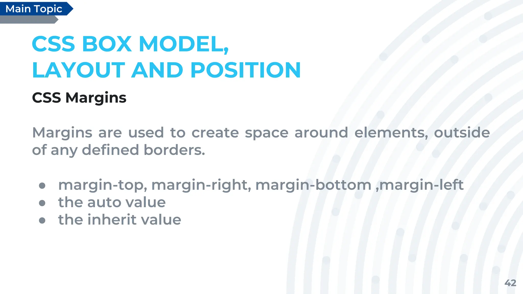 42
CSS BOX MODEL,
LAYOUT AND POSITION
CSS Margins
Margins are used to create space around elements, outside
of any defined borders.
● margin-top, margin-right, margin-bottom ,margin-left
● the auto value
● the inherit value
Main Topic
 