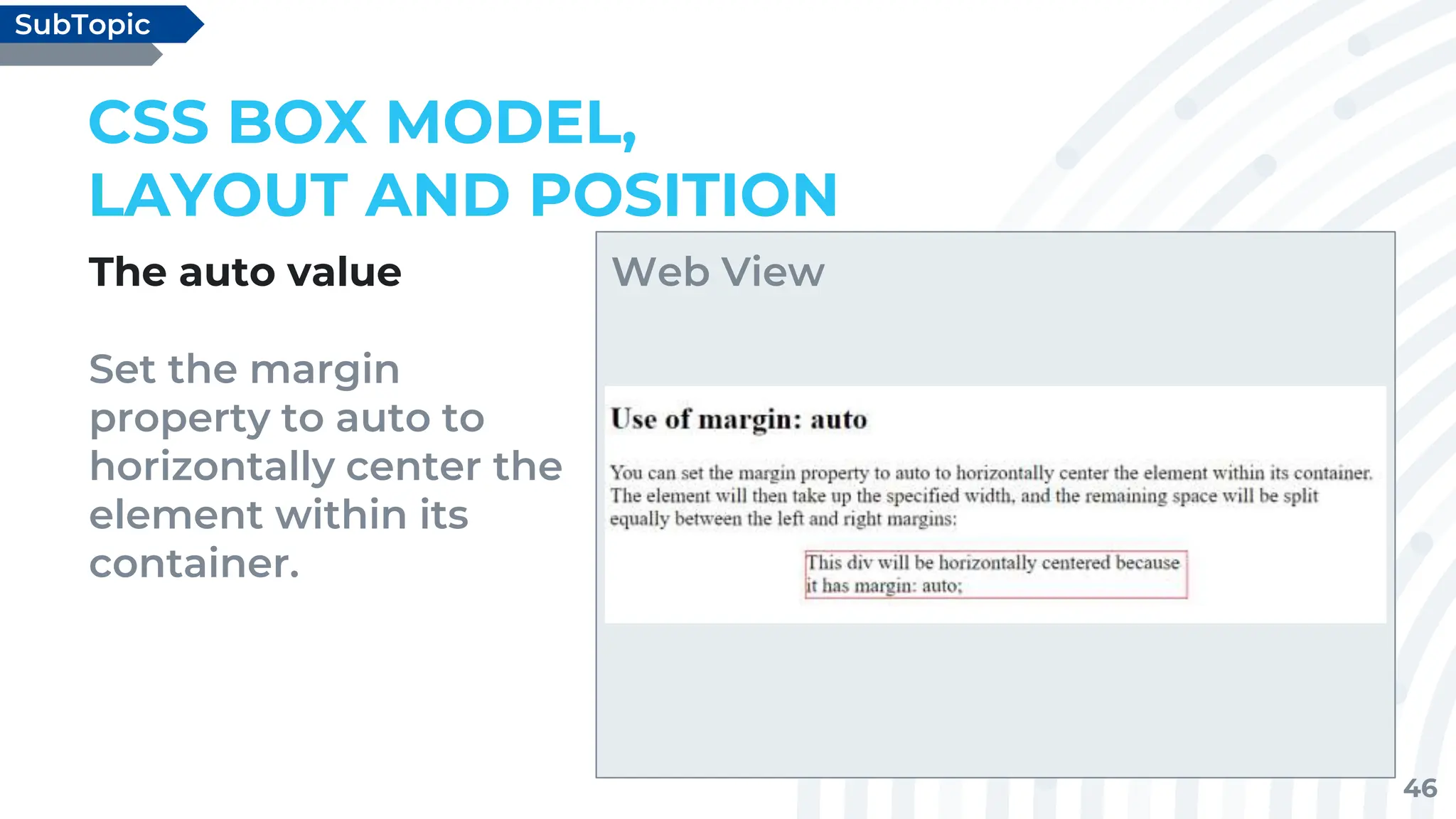 46
The auto value
Set the margin
property to auto to
horizontally center the
element within its
container.
CSS BOX MODEL,
LAYOUT AND POSITION
SubTopic
Web View
 
