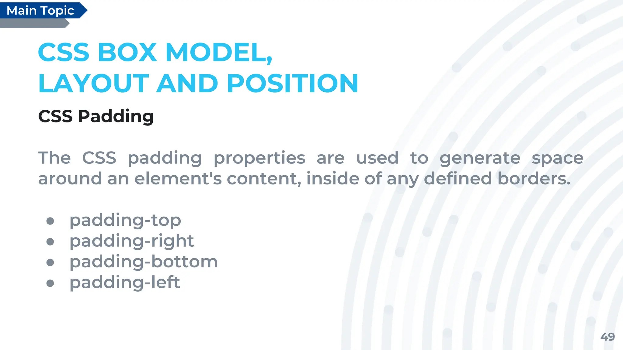 49
CSS BOX MODEL,
LAYOUT AND POSITION
CSS Padding
The CSS padding properties are used to generate space
around an element's content, inside of any defined borders.
● padding-top
● padding-right
● padding-bottom
● padding-left
Main Topic
 