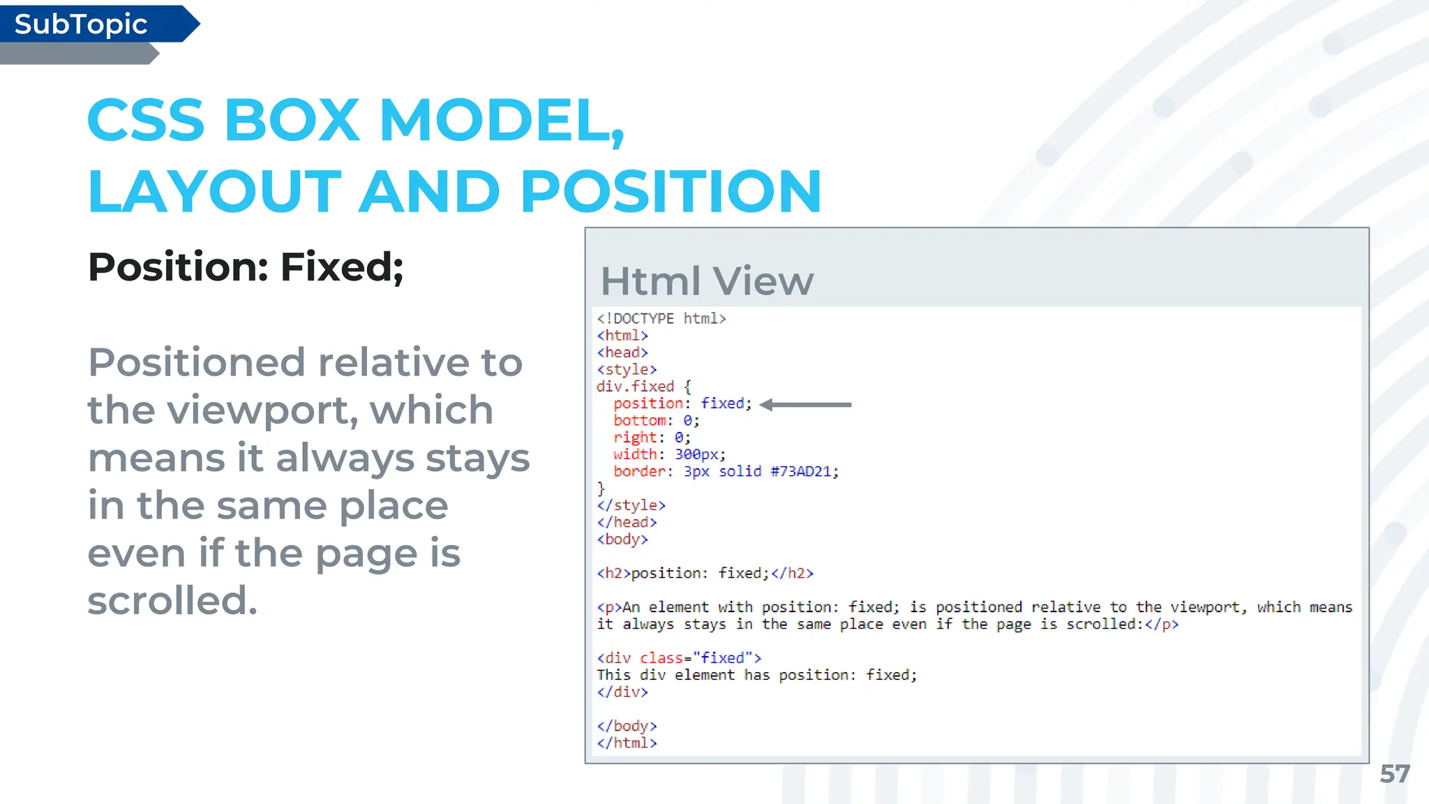 57
Position: Fixed;
Positioned relative to
the viewport, which
means it always stays
in the same place
even if the page is
scrolled.
CSS BOX MODEL,
LAYOUT AND POSITION
SubTopic
Html View
 