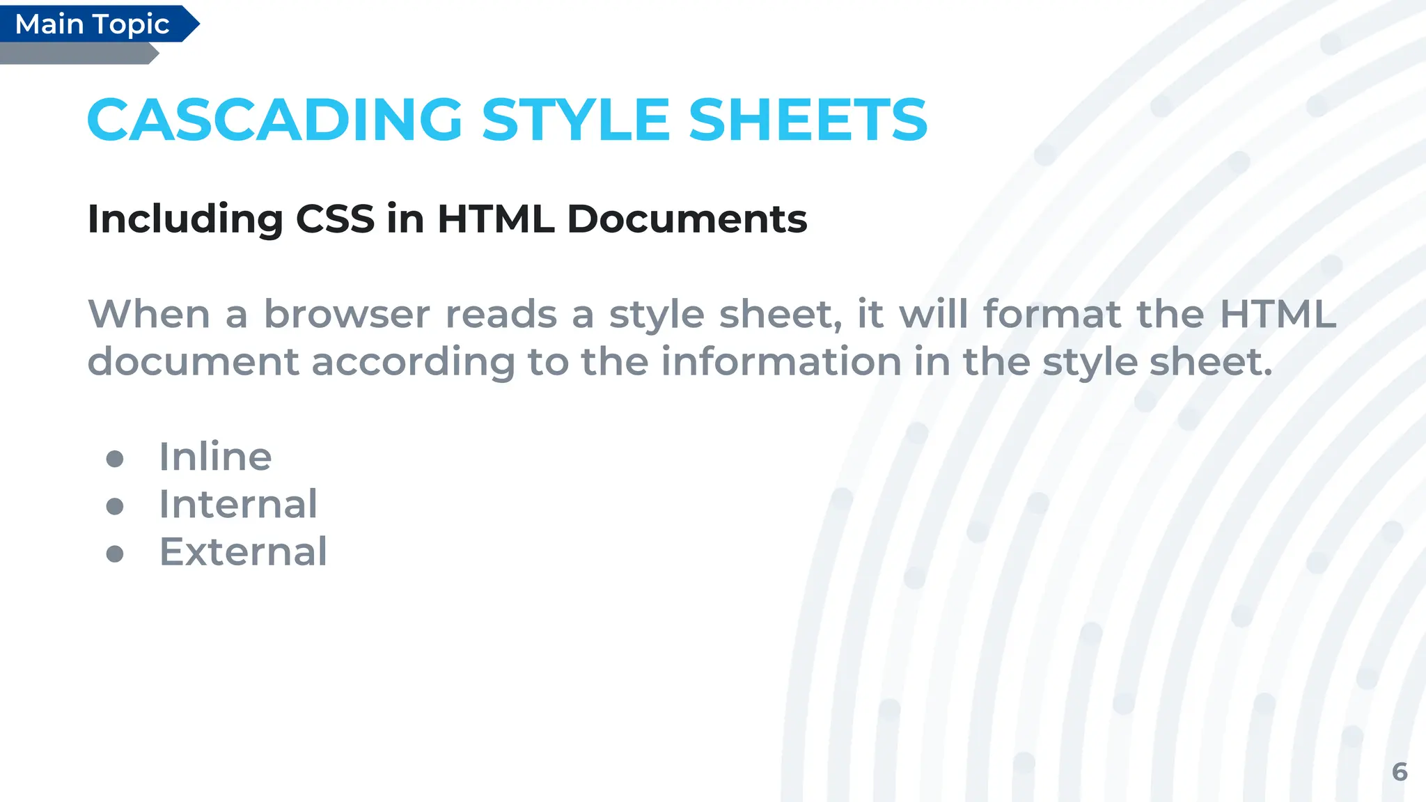 6
CASCADING STYLE SHEETS
Including CSS in HTML Documents
When a browser reads a style sheet, it will format the HTML
document according to the information in the style sheet.
● Inline
● Internal
● External
Main Topic
 