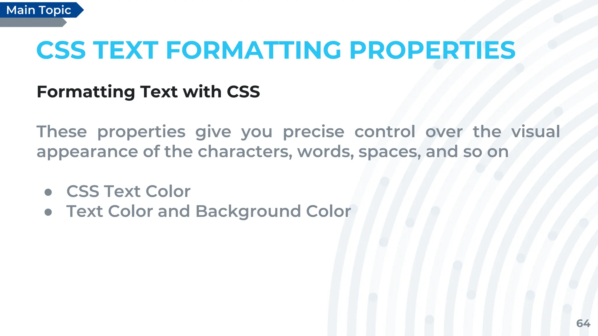 64
CSS TEXT FORMATTING PROPERTIES
Formatting Text with CSS
These properties give you precise control over the visual
appearance of the characters, words, spaces, and so on
● CSS Text Color
● Text Color and Background Color
Main Topic
 