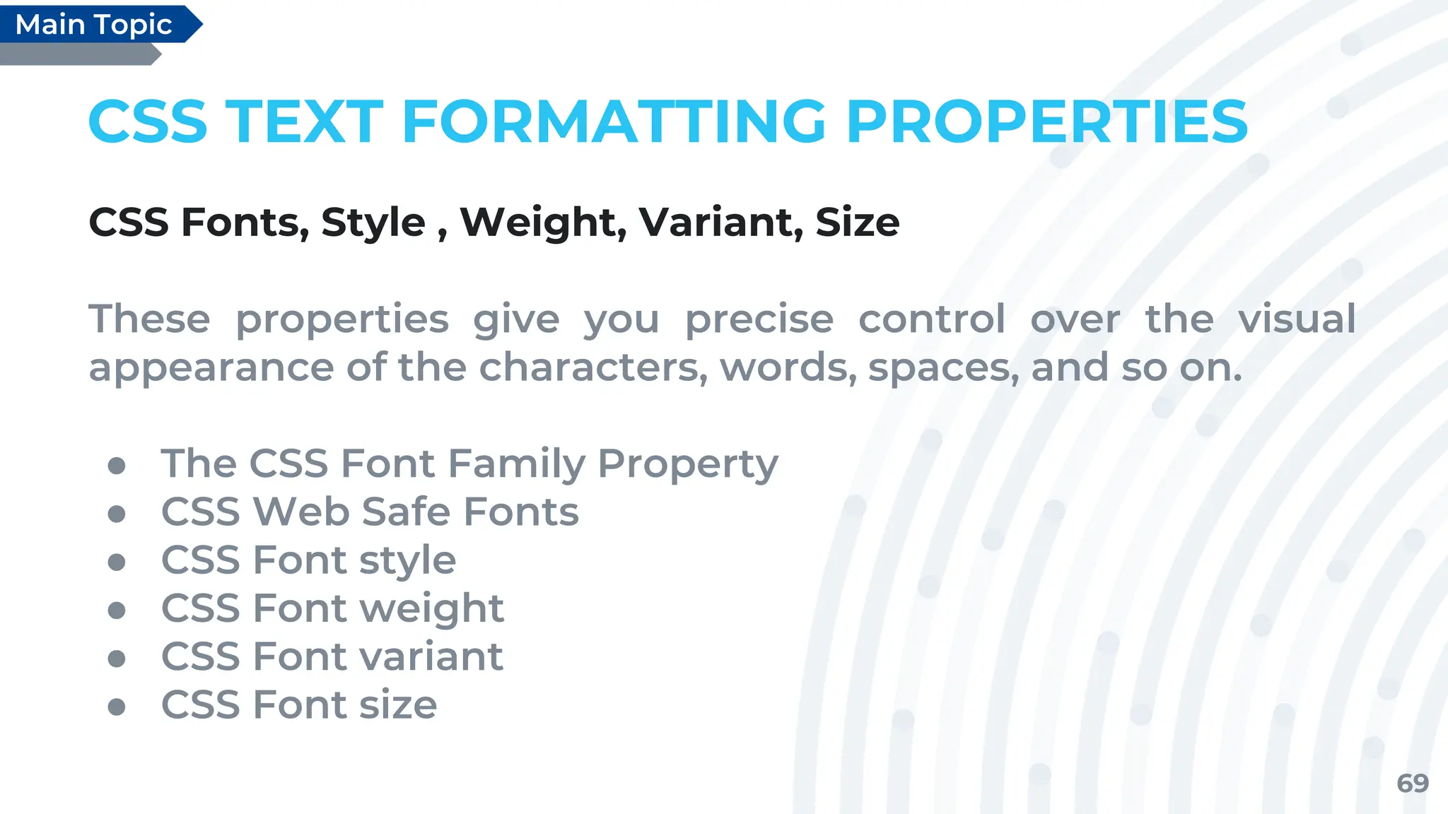69
CSS TEXT FORMATTING PROPERTIES
CSS Fonts, Style , Weight, Variant, Size
These properties give you precise control over the visual
appearance of the characters, words, spaces, and so on.
● The CSS Font Family Property
● CSS Web Safe Fonts
● CSS Font style
● CSS Font weight
● CSS Font variant
● CSS Font size
Main Topic
 