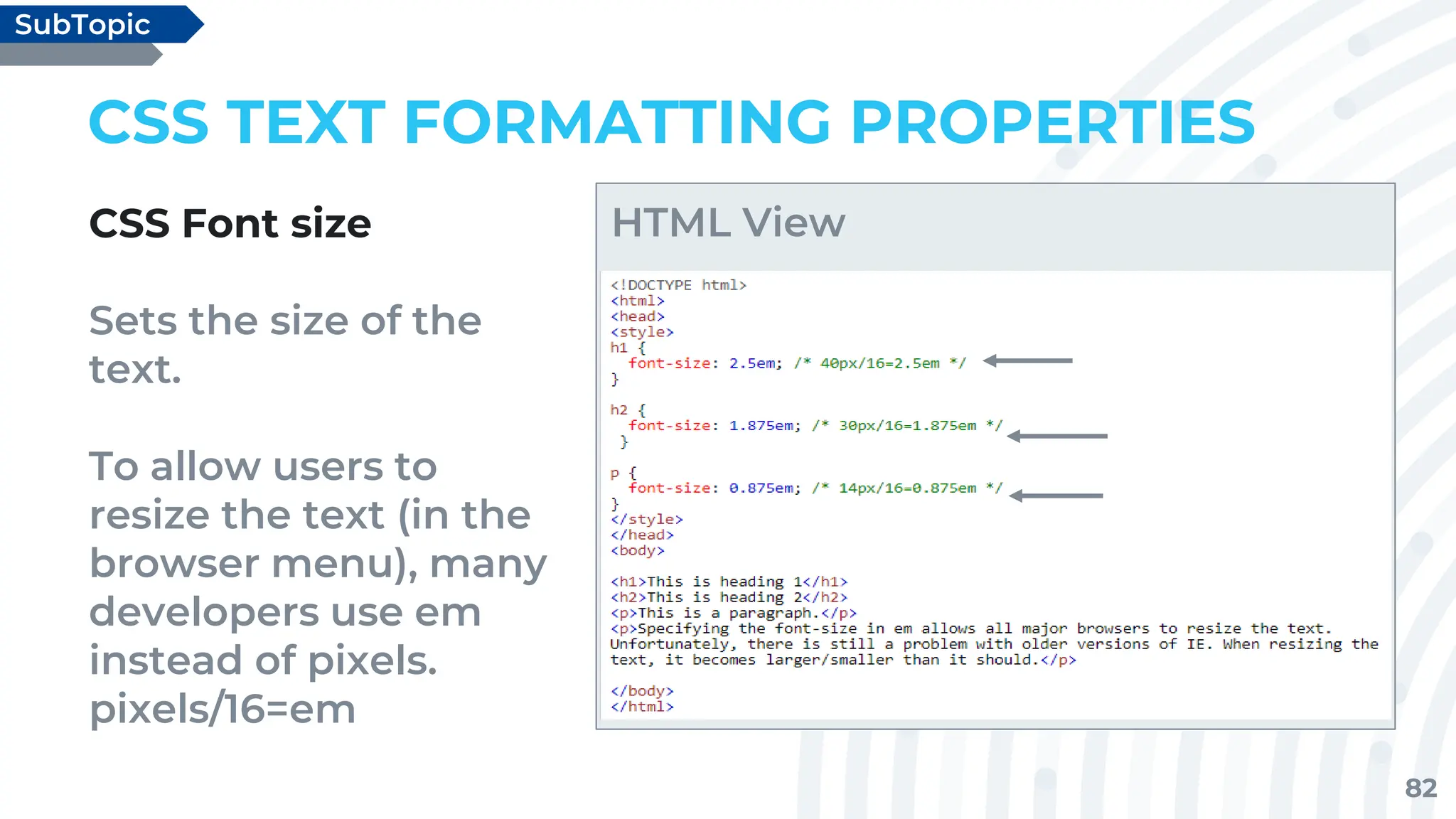 82
CSS TEXT FORMATTING PROPERTIES
CSS Font size
Sets the size of the
text.
To allow users to
resize the text (in the
browser menu), many
developers use em
instead of pixels.
pixels/16=em
SubTopic
HTML View
 