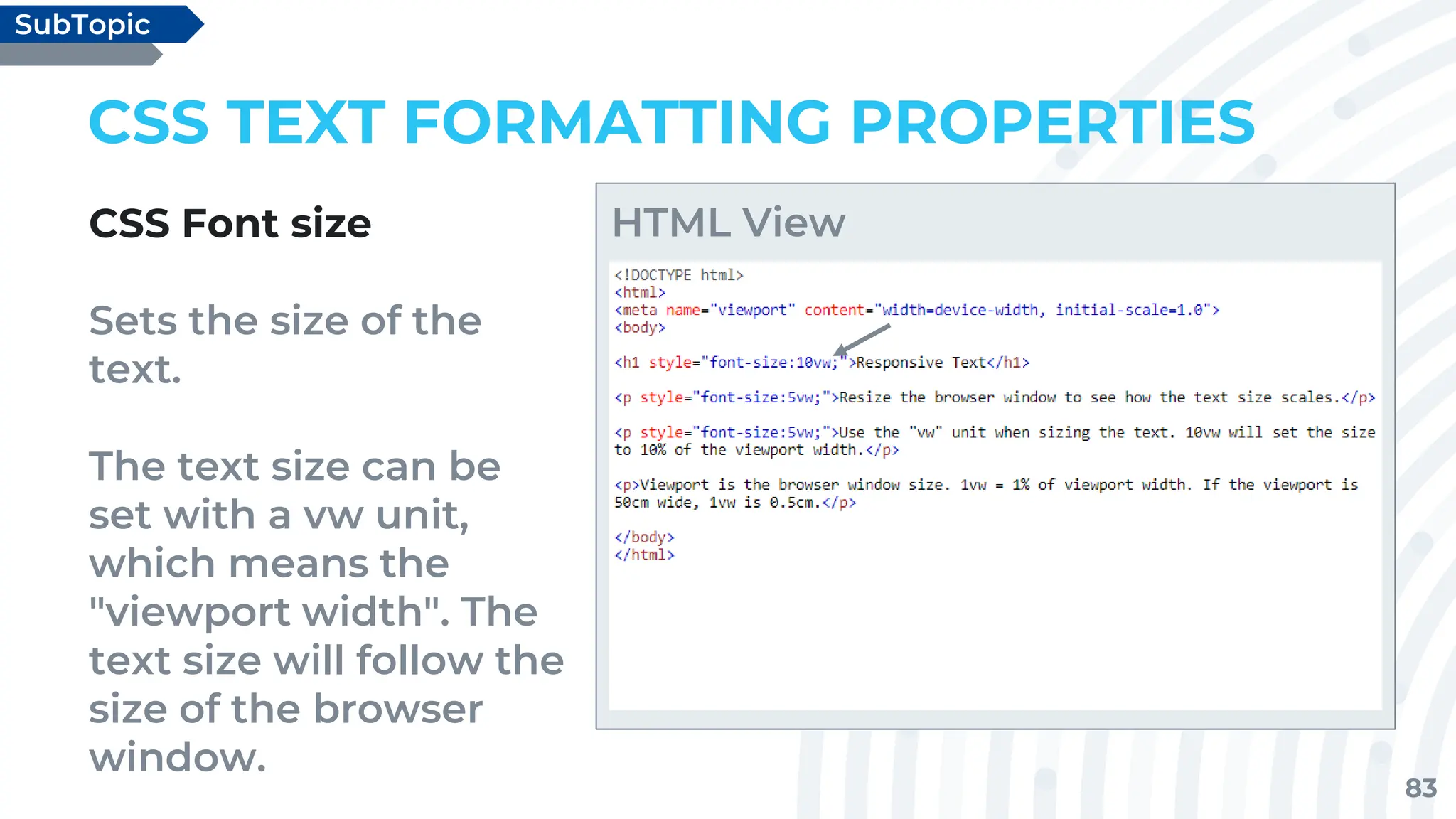 83
CSS TEXT FORMATTING PROPERTIES
CSS Font size
Sets the size of the
text.
The text size can be
set with a vw unit,
which means the
"viewport width". The
text size will follow the
size of the browser
window.
SubTopic
HTML View
 