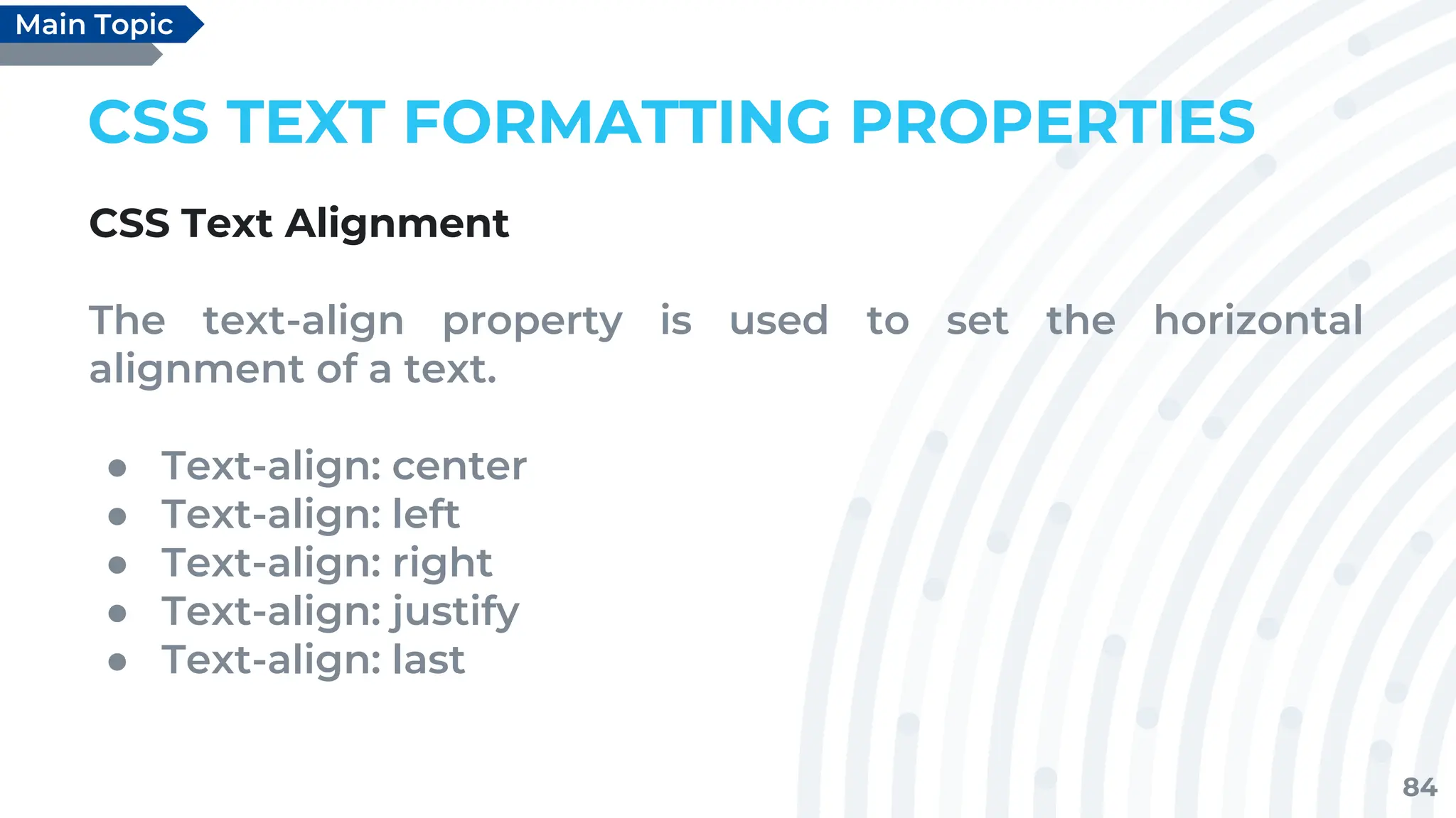 84
CSS TEXT FORMATTING PROPERTIES
CSS Text Alignment
The text-align property is used to set the horizontal
alignment of a text.
● Text-align: center
● Text-align: left
● Text-align: right
● Text-align: justify
● Text-align: last
Main Topic
 