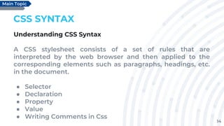 14
CSS SYNTAX
Understanding CSS Syntax
A CSS stylesheet consists of a set of rules that are
interpreted by the web browser and then applied to the
corresponding elements such as paragraphs, headings, etc.
in the document.
● Selector
● Declaration
● Property
● Value
● Writing Comments in Css
Main Topic
 
