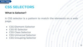 18
CSS SELECTORS
What Is Selector?
A CSS selector is a pattern to match the elements on a web
page.
● CSS Element Selector
● CSS ID Selector
● CSS Class Selector
● CSS Universal Selector
● CSS Grouping Selector
Main Topic
 