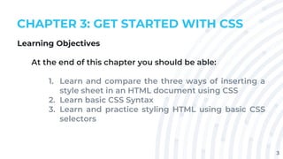 3
CHAPTER 3: GET STARTED WITH CSS
Learning Objectives
At the end of this chapter you should be able:
1. Learn and compare the three ways of inserting a
style sheet in an HTML document using CSS
2. Learn basic CSS Syntax
3. Learn and practice styling HTML using basic CSS
selectors
 