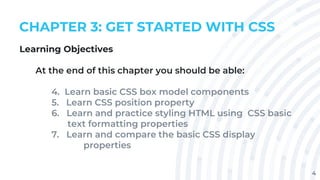 4
CHAPTER 3: GET STARTED WITH CSS
Learning Objectives
At the end of this chapter you should be able:
4. Learn basic CSS box model components
5. Learn CSS position property
6. Learn and practice styling HTML using CSS basic
text formatting properties
7. Learn and compare the basic CSS display
properties
 