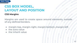 42
CSS BOX MODEL,
LAYOUT AND POSITION
CSS Margins
Margins are used to create space around elements, outside
of any defined borders.
● margin-top, margin-right, margin-bottom ,margin-left
● the auto value
● the inherit value
Main Topic
 