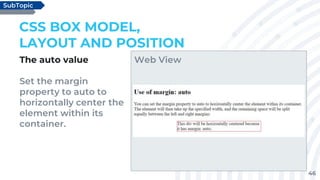 46
The auto value
Set the margin
property to auto to
horizontally center the
element within its
container.
CSS BOX MODEL,
LAYOUT AND POSITION
SubTopic
Web View
 