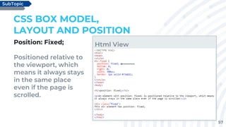 57
Position: Fixed;
Positioned relative to
the viewport, which
means it always stays
in the same place
even if the page is
scrolled.
CSS BOX MODEL,
LAYOUT AND POSITION
SubTopic
Html View
 