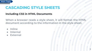 6
CASCADING STYLE SHEETS
Including CSS in HTML Documents
When a browser reads a style sheet, it will format the HTML
document according to the information in the style sheet.
● Inline
● Internal
● External
Main Topic
 