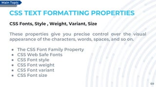 69
CSS TEXT FORMATTING PROPERTIES
CSS Fonts, Style , Weight, Variant, Size
These properties give you precise control over the visual
appearance of the characters, words, spaces, and so on.
● The CSS Font Family Property
● CSS Web Safe Fonts
● CSS Font style
● CSS Font weight
● CSS Font variant
● CSS Font size
Main Topic
 