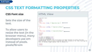 82
CSS TEXT FORMATTING PROPERTIES
CSS Font size
Sets the size of the
text.
To allow users to
resize the text (in the
browser menu), many
developers use em
instead of pixels.
pixels/16=em
SubTopic
HTML View
 