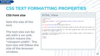83
CSS TEXT FORMATTING PROPERTIES
CSS Font size
Sets the size of the
text.
The text size can be
set with a vw unit,
which means the
"viewport width". The
text size will follow the
size of the browser
window.
SubTopic
HTML View
 