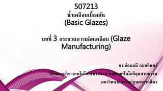 507213
น้ำเคลือบเบื้องต้น
(Basic Glazes)
บทที่ 3 กระบวนกำรผลิตเคลือบ (Glaze
Manufacturing)
ดร.อ่อนลมี กมลอินทร์
โปรแกรมวิชำเทคโนโลยีเซรำมิกส์ คณะเทคโนโลยีอุตสำหกรรม
มหำวิทยำลัยรำชภัฏนครรำชสีมำ
 