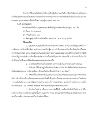 18
5) เคลือบที่พึ่งชุบเสร็จใหม่ๆ ยังเปียกอยู่ห้ามนาเข้าเตาเผาทันที ควรทิ้งให้เคลือบแห้งสนิทดีก่อน
ถ้าเคลือบยังเปียกอยู่และโดนความร้อนในทันทีเคลือบจะหลุดร่อนออกจากตัวผลิตภัณฑ์ เรียกว่า เคลือบกระโดด
(Jumping glaze) หลุดจากตัวผลิตภัณฑ์มากองอยู่รอบๆ แผ่นรองเตาเผา
3.1.5 การพ่นเคลือบ
เป็นวิธีที่นิยมกันในโรงงานอุตสาหกรรม ซึ่งต้องมีอุปกรณ์พ่นเคลือบครบชุด 3 อย่าง คือ
1) ปั๊มลม (Compressor)
2) กาพ่นสี (Spray gun)
3) พัดลมดูดฝุ่นเคลือบในตู้พ่นเคลือบ (Extractor Fan in Spray Booth)
วิธีพ่นเคลือบ
1. ปรับความดันลมที่เครื่องปั๊มลมให้อยู่ระหว่างแรงดัน 20-40 ปอนด์ต่อลูกบาศก์นิ้ว ถ้า
แรงดันลมมากเกินไปเคลือบที่พ่น จะเป็นละอองละเอียดฟุ้งกระจายไปทั่ว ละอองเคลือบที่ละเอียดเกินไปนี้ไม่ค่อย
เกาะติดผิวผลิตภัณฑ์ และแรงดันลมน้อยเกินไป เม็ดเคลือบจะหยาบและโตไม่สม่าเสมอ สีที่พ่นจะไม่เรียบควรใช้วิธี
ปรับลมที่รูปากกาพ่นสี การเลือกซื้อกาพ่นสีควรเลือกซื้อชนิดที่มีปุ่มปรับแรงดันลมได้ จะดีกว่าชนิดที่ปรับไม่ได้
ก่อนใช้ทุกครั้งปรับแรงลมให้พอดีและทดลองพ่นดูก่อนจนแน่นใจ
2. วางผลิตภัณฑ์ที่จะพ่นไว้บนโต๊ะหมุน โดยขีดจุดเริ่มต้นไว้ตรงหน้าบนโต๊ะแป้นหมุน
3. วิธีพ่น อย่าให้หัวพ่นอยู่ใกล้ติดตัวผลิตภัณฑ์มากเกินไป ทาให้เคลือบไหลควรพ่นหากจาก
ตัวผลิตภัณฑ์ประมาณ 20-25 เซนติเมตร ถ้าไกลเกินไปจะเสียเคลือบไปมาก และพ่นได้ช้า
4. ทิศทางที่พ่นผลิตภัณฑ์ ที่เป็นประเภทแจกัน โดยปกติจะพ่นวนไปรอบๆ จากขวาไปซ้าย
หรือจากซ้ายไปขวาเรื่อยๆ โดยหมุนแท่นหมุนผลิตภัณฑ์ไปช้าๆ พ่นวนไปจนครบสองรอบตามแนวนอน โดยสังเกต
จากจุดเริ่มต้นที่ทาเครื่องหมายไว้ แล้วจึงพ่นทับตามแนวตั้งจากบนลงข้างล่าง จากล่างขึ้นบนอีกสองรอบ จนชั้น
ของเคลือบหนา 1-1.5 มิลลิเมตร โดยตลอด ใช้ปลายเข็มสกิดดูดความหนาของเคลือบ
5. เมื่อพ่นเสร็จแล้วควรล้างกระบอกกาพ่นสีทันที เทเคลือบที่เหลือคืนใส่ถัง เอาน้าใส่ใน
กระบอกกาพ่นสีล้างให้สะอาด แล้วใส่น้าสะอาดเข้าไปของกาพ่น ฉีดพ่นน้าออกทางหัวฉีด ล้างหัวฉีดให้สะอาดจน
หมดน้ายาเคลือบ ก่อนถอดกาพ่นสีไปเก็บหลังการใช้งาน
 