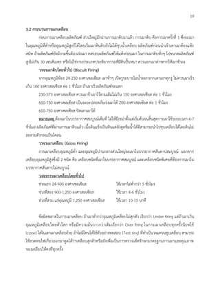 19
3.2 กระบวนการเผาเคลือบ
ก่อนการเผาเคลือบผลิตภัณฑ์ ส่วนใหญ่มักผ่านการเผาดิบมาแล้ว การเผาดิบ คือการเผาครั้งที่ 1 ซึ่งจะเผา
ในอุณหภูมิที่ต่าหรืออุณหภูมิสูงก็ได้โดยเริ่มเผาดินดิบยังไม่ได้ชุบน้าเคลือบ ผลิตภัณฑ์ก่อนนาเข้าเตาเผาต้องแห้ง
สนิท ถ้าผลิตภัณฑ์ยังมีวามชื้นต้องเร่งเผา คสรอบผลิตภัณฑ์ให้แห้งก่อนเผา ในการเผาดิบทั่วๆ ไปขนาดผลิตภัณฑ์
สูงไม่เกิน 30 เซนติเมตร หรือไม่ใช่งานประเภทประติมากรรมที่มีดินปั้นหนา ควรแยกเผาต่างหากให้เผาช้าลง
วรจรเผาดิบโดยทั่วไป (Biscuit Firing)
จากอุณหภูมิห้อง 24-230 องศาเซลเซียส เผาช้าๆ เปิดรูระบายไอน้าออกจากเตาเผาทุกรู ไม่ควรเผาเร็ว
เกิน 100 องศาเซลเซียส ต่อ 1 ชั่วโมง ถ้าเผาเร็วผลิตภัณฑ์จะแตก
230-573 องศาเซลเซียส ควรเผาช้าเอาไว้ตามเดิมไม่เกิน 150 องศาเซลเซียส ต่อ 1 ชั่วโมง
600-750 องศาเซลเซียส เป็นระยะปลอดภัยเร่งเผาได้ 200 องศาเซลเซียส ต่อ 1 ชั่วโมง
600-750 องศาเซลเซียส ปิดเตาเผาได้
หมายเหตุ ต้องเผาในบรรยากาศสมบูรณ์เต็มที่ ไม่ให้มีเขม่าตั้งแต่เริ่มต้นจนสิ้นสุดการเผาใช้ระยะเวลา 6-7
ชั่วโมง ผลิตภัณฑ์ที่ผ่านการเผาดิบแล้ว เนื้อดินแข็งเป็นหินแต่ยังดูดซึมน้าได้ดีสามารถนาไปชุบเคลือบได้โดยดินไม่
ละลายตัวกลยเป็นโคลน
วรจรเผาเคลือบ (Gloss Firing)
การเผาเคลือบอุณหภูมิต่า และอุณหภูมิปานกลางส่วนใหญ่จะเผาในบรรยากาศสันดาปสมบูรณ์ นอกจาก
เคลือบอุณหภูมิสูงซึ่งมี 2 ชนิด คือ เคลือบชนิดที่เผาในบรรยากาศสมบูรณ์ และเคลือบชนิดพิเศษที่ต้องการเผาใน
บรรยากาศสันดาปไม่สมบูรณ์
วงจรการเผาเคลือบโดยทั่วไป
ช่วงแรก 24-900 องศาเซลเซียส ใช้เวลาไม่ต่ากว่า 5 ชั่วโมง
ช่วงที่สอง 900-1,250 องศาเซลเซียส ใช้เวลา 4-6 ชั่วโมง
ช่วงที่สาม แช่อุณหภูมิ 1,250 องศาเซลเซียส ใช้เวลา 10-15 นาที
ข้อผิดพลาดในการเผาเคลือบ ถ้าเผาต่ากว่าอุณหภูมิเคลือบไม่สุกตัว เรียกว่า Under firing แต่ถ้าเผาเกิน
อุณหภูมิเคลือบไหลตัวใสก หรือมีความมันวาวกว่าเดิมเรียกว่า Over firing ในการเผาเคลือบทุกครั้งนิยทใช้
(cone) ใส่ในเตาเผาเคลือบด้วย ถ้าไม่มีโคนให้ใช้ตัวอย่างทดสอบ (Test ring) ที่ทาเป็นวงแหวนชุบเคลือบ สามารถ
ใช้ลวดทนไฟเกี่ยวออกมาดูดได้ว่าเคลือบสุกตัวหรือยังเพื่อเป็นการตรวจเช็ครักษามาตรฐานการเผาและคุณภาพ
ของเคลือบให้คงที่ทุกครั้ง
 