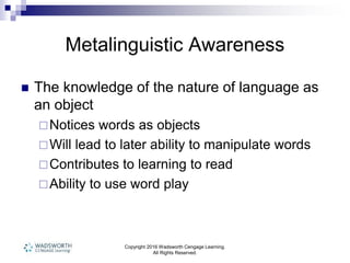 Copyright 2016 Wadsworth Cengage Learning.
All Rights Reserved.
Metalinguistic Awareness
 The knowledge of the nature of language as
an object
Notices words as objects
Will lead to later ability to manipulate words
Contributes to learning to read
Ability to use word play
 