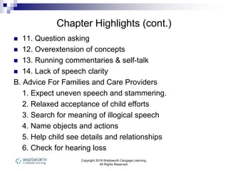 Chapter Highlights (cont.)
 11. Question asking
 12. Overextension of concepts
 13. Running commentaries & self-talk
 14. Lack of speech clarity
B. Advice For Families and Care Providers
1. Expect uneven speech and stammering.
2. Relaxed acceptance of child efforts
3. Search for meaning of illogical speech
4. Name objects and actions
5. Help child see details and relationships
6. Check for hearing loss
Copyright 2016 Wadsworth Cengage Learning.
All Rights Reserved.
 