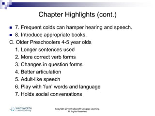 Chapter Highlights (cont.)
 7. Frequent colds can hamper hearing and speech.
 8. Introduce appropriate books.
C. Older Preschoolers 4-5 year olds
1. Longer sentences used
2. More correct verb forms
3. Changes in question forms
4. Better articulation
5. Adult-like speech
6. Play with ‘fun’ words and language
7. Holds social conversations
Copyright 2016 Wadsworth Cengage Learning.
All Rights Reserved.
 