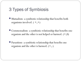 3 Types of Symbiosis
Mutualism- a symbiotic relationship that benefits both
organisms involved. ( +,+)
Commensalism- a symbiotic relationship that benefits one
organism and the other is not helped or harmed. (+,0)
Parasitism- a symbiotic relationship that benefits one
organism and the other is harmed. (+,-)
 