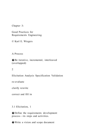 Chapter 3:
Good Practices for
Requirements Engineering
© Karl E. Wiegers
A Process
� Be iterative, incremental, interleaved
(overlapped)
2
Elicitation Analysis Specification Validation
re-evaluate
clarify rewrite
correct and fill in
3.1 Elicitation, 1
� Define the requirements development
process—its steps and activities.
� Write a vision and scope document
 