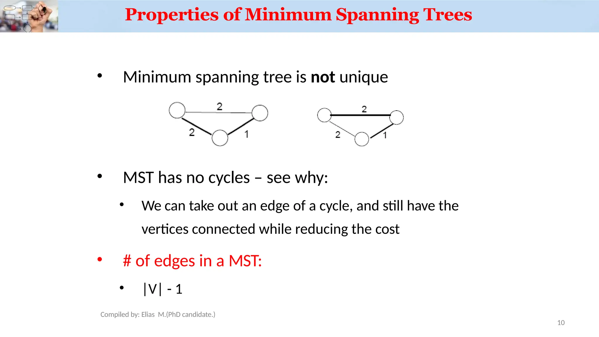 Properties of Minimum Spanning Trees
• Minimum spanning tree is not unique
• MST has no cycles – see why:
• We can take out an edge of a cycle, and still have the
vertices connected while reducing the cost
• # of edges in a MST:
• |V| - 1
10
Compiled by: Elias M.(PhD candidate.)
 
