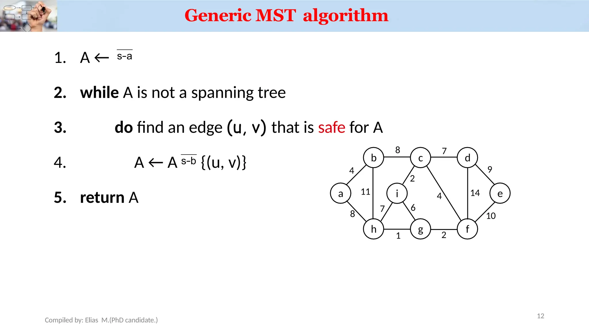 Generic MST algorithm
3.
1. A ← 
2. while A is not a spanning tree
do find an edge (u, v) that is safe for A
4. A ← A  {(u, v)}
5. return A a
b c d
h g f
i
4
Compiled by: Elias M.(PhD candidate.)
8 7
11
8
1 2
7
2
4 14
9
e
10
6
12
 
