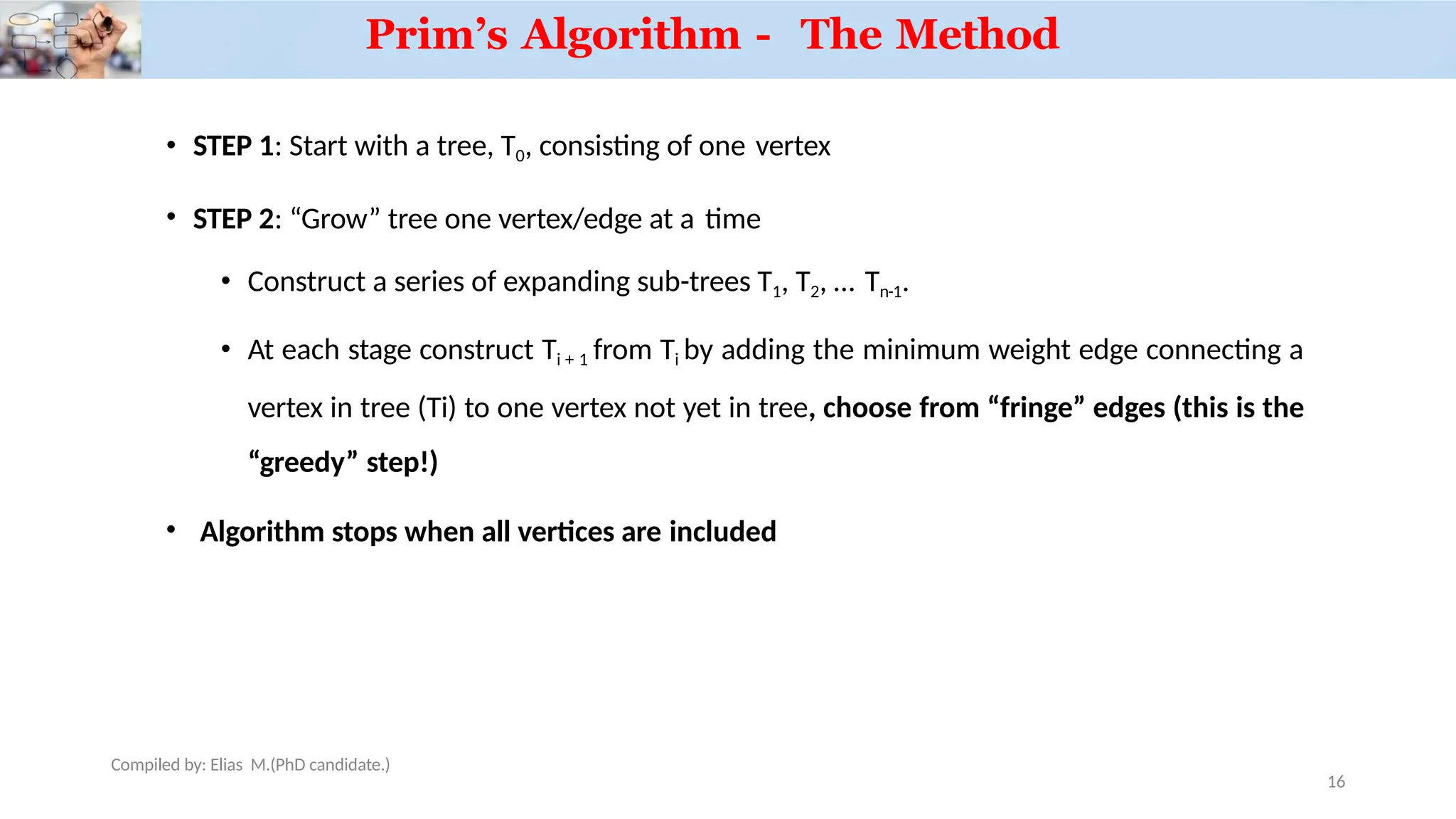 • STEP 1: Start with a tree, T0, consisting of one vertex
• STEP 2: “Grow” tree one vertex/edge at a time
• Construct a series of expanding sub-trees T1, T2, … Tn-1.
• At each stage construct Ti + 1 from Ti by adding the minimum weight edge connecting a
vertex in tree (Ti) to one vertex not yet in tree, choose from “fringe” edges (this is the
“greedy” step!)
• Algorithm stops when all vertices are included
Compiled by: Elias M.(PhD candidate.)
Prim’s Algorithm - The Method
16
 
