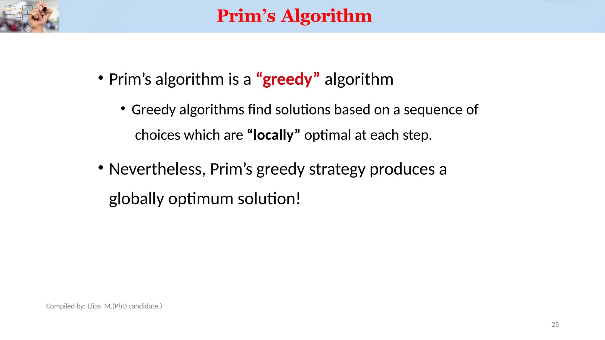 Prim’s Algorithm
Compiled by: Elias M.(PhD candidate.)
• Prim’s algorithm is a “greedy” algorithm
• Greedy algorithms find solutions based on a sequence of
choices which are “locally” optimal at each step.
• Nevertheless, Prim’s greedy strategy produces a
globally optimum solution!
25
 