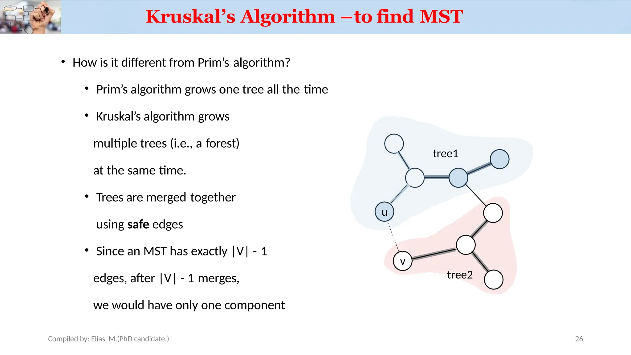 Kruskal’s Algorithm –to find MST
• How is it different from Prim’s algorithm?
• Prim’s algorithm grows one tree all the time
• Kruskal’s algorithm grows
multiple trees (i.e., a forest)
at the same time.
• Trees are merged together
using safe edges
• Since an MST has exactly |V| - 1
edges, after |V| - 1 merges,
we would have only one component
u
Compiled by: Elias M.(PhD candidate.)
v
tree1
tree2
26
 