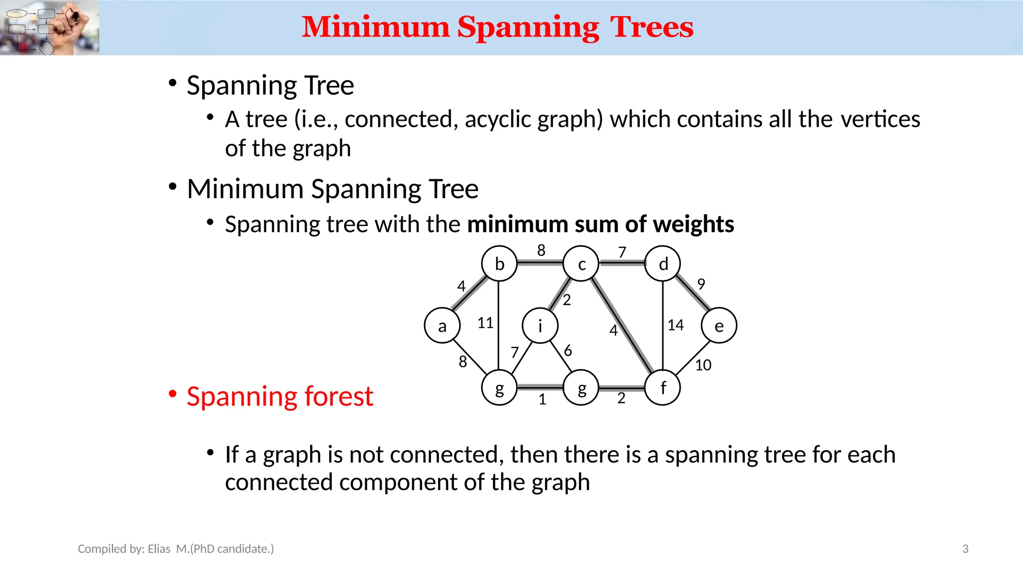 Minimum Spanning Trees
• Spanning Tree
• A tree (i.e., connected, acyclic graph) which contains all the vertices
of the graph
• Minimum Spanning Tree
• Spanning tree with the minimum sum of weights
• Spanning forest
• If a graph is not connected, then there is a spanning tree for each
connected component of the graph
a
b c d
e
g g f
i
4
Compiled by: Elias M.(PhD candidate.) 3
8 7
8
11
1 2
7
2
4 14
9
10
6
 