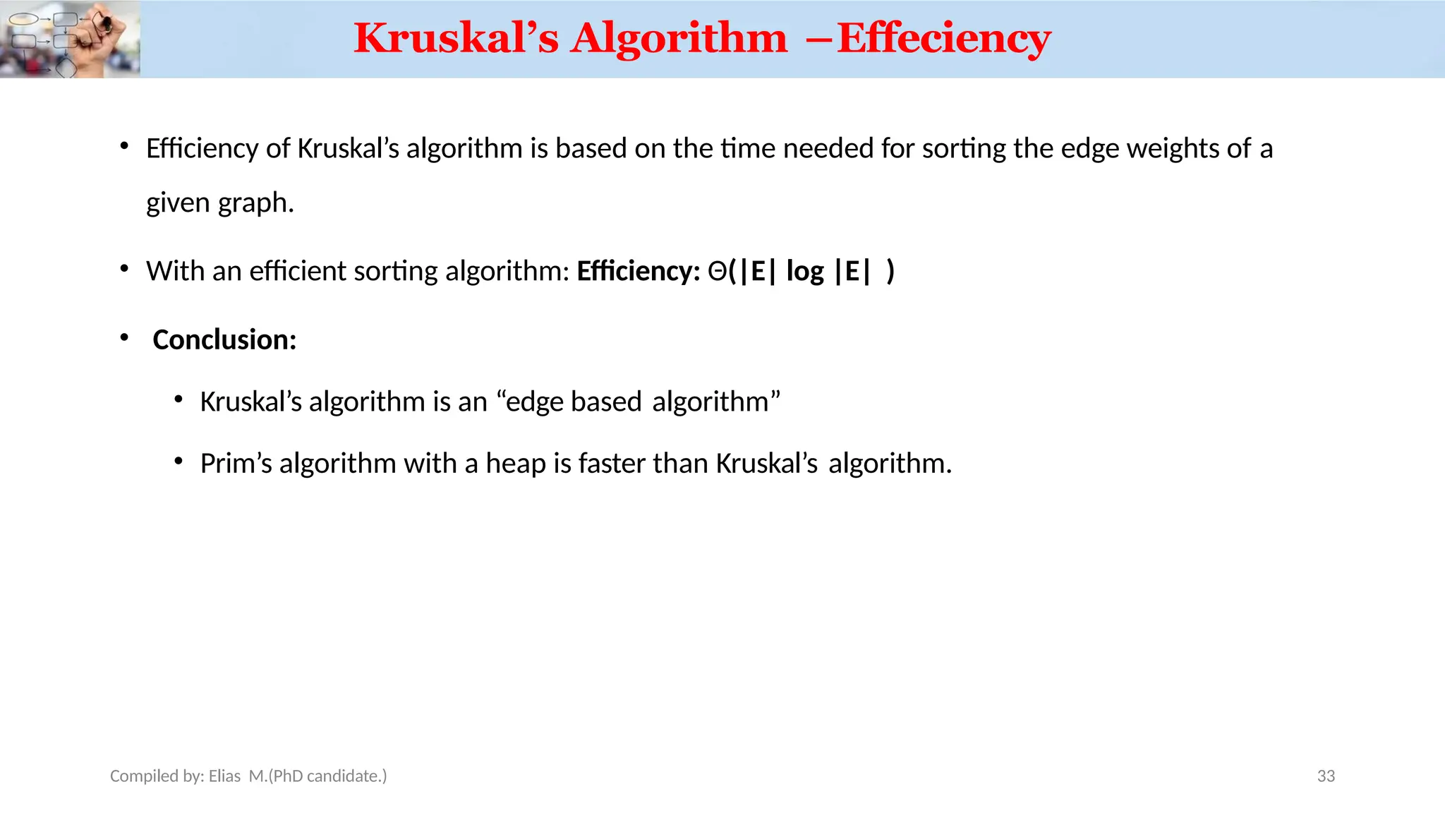 • Efficiency of Kruskal’s algorithm is based on the time needed for sorting the edge weights of a
given graph.
• With an efficient sorting algorithm: Efficiency: Θ(|E| log |E| )
• Conclusion:
• Kruskal’s algorithm is an “edge based algorithm”
• Prim’s algorithm with a heap is faster than Kruskal’s algorithm.
Compiled by: Elias M.(PhD candidate.)
Kruskal’s Algorithm –Effeciency
33
 