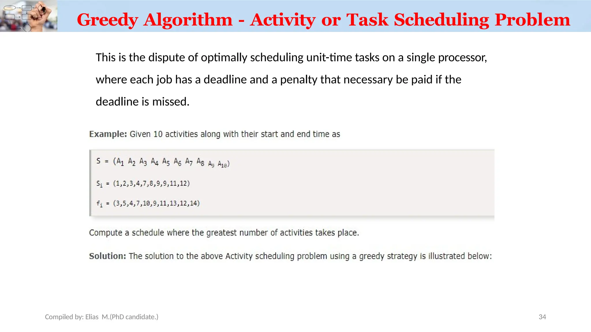 Greedy Algorithm - Activity or Task Scheduling Problem
This is the dispute of optimally scheduling unit-time tasks on a single processor,
where each job has a deadline and a penalty that necessary be paid if the
deadline is missed.
Compiled by: Elias M.(PhD candidate.) 34
 