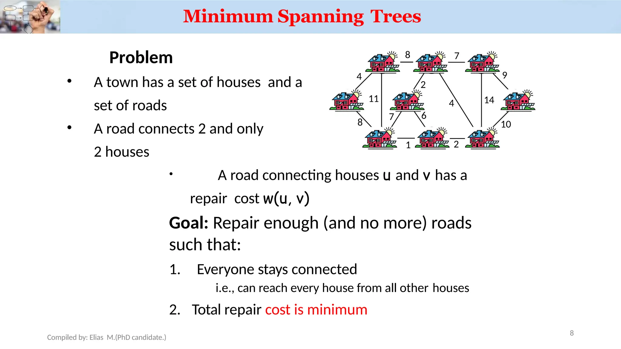 Problem
• A town has a set of houses and a
set of roads
• A road connects 2 and only
2 houses
• A road connecting houses u and v has a
repair cost w(u, v)
Goal: Repair enough (and no more) roads
such that:
1. Everyone stays connected
i.e., can reach every house from all other houses
2. Total repair cost is minimum
a
b c d
e
h g f
i
4
Compiled by: Elias M.(PhD candidate.)
8
8 7
8
11
1 2
7
2
4 14
9
10
6
Minimum Spanning Trees
 