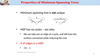 Properties of Minimum Spanning Trees
• Minimum spanning tree is not unique
• MST has no cycles – see why:
• We can take out an edge of a cycle, and still have the
vertices connected while reducing the cost
• # of edges in a MST:
• |V| - 1
10
Compiled by: Elias M.(PhD candidate.)
 