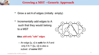 Growing a MST –Generic Approach
a
b c d
e
h g f
i
4
Compiled by: Elias M.(PhD candidate.)
8 7
8
11
1 2
7
2
4 14
9
10
6
• Grow a set A of edges (initially empty)
• Incrementally add edges to A
such that they would belong
to a MST
– An edge (u, v) is safe for A if and
only if A  {(u, v)} is also a
subset of some MST
Idea: add only “safe” edges
11
 