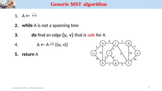 Generic MST algorithm
3.
1. A ← 
2. while A is not a spanning tree
do find an edge (u, v) that is safe for A
4. A ← A  {(u, v)}
5. return A a
b c d
h g f
i
4
Compiled by: Elias M.(PhD candidate.)
8 7
11
8
1 2
7
2
4 14
9
e
10
6
12
 