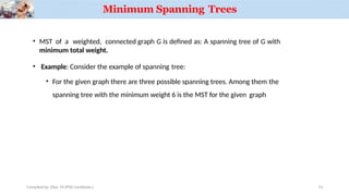 • MST of a weighted, connected graph G is defined as: A spanning tree of G with
minimum total weight.
• Example: Consider the example of spanning tree:
• For the given graph there are three possible spanning trees. Among them the
spanning tree with the minimum weight 6 is the MST for the given graph
Compiled by: Elias M.(PhD candidate.)
Minimum Spanning Trees
14
 
