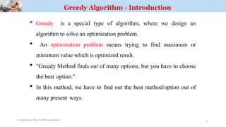Greedy Algorithm - Introduction
 Greedy is a special type of algorithm, where we design an
algorithm to solve an optimization problem.
 An optimization problem means trying to find maximum or
minimum value which is optimized result.
 "Greedy Method finds out of many options, but you have to choose
the best option."
 In this method, we have to find out the best method/option out of
many present ways.
Compiled by: Elias M.(PhD candidate.) 2
 