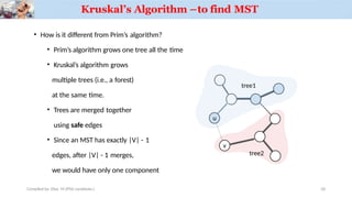 Kruskal’s Algorithm –to find MST
• How is it different from Prim’s algorithm?
• Prim’s algorithm grows one tree all the time
• Kruskal’s algorithm grows
multiple trees (i.e., a forest)
at the same time.
• Trees are merged together
using safe edges
• Since an MST has exactly |V| - 1
edges, after |V| - 1 merges,
we would have only one component
u
Compiled by: Elias M.(PhD candidate.)
v
tree1
tree2
26
 