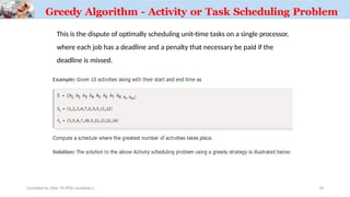 Greedy Algorithm - Activity or Task Scheduling Problem
This is the dispute of optimally scheduling unit-time tasks on a single processor,
where each job has a deadline and a penalty that necessary be paid if the
deadline is missed.
Compiled by: Elias M.(PhD candidate.) 34
 