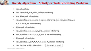 • Now, schedule A1
• Next schedule A3 as A1 and A3 are non-interfering.
• Next skip A2 as it is interfering.
• Next, schedule A4 as A1 A3 and A4 are non-interfering, then next, schedule A6 as
A1 A3 A4 and A6 are non-interfering.
• Skip A5 as it is interfering.
• Next, schedule A7 as A1 A3 A4 A6 and A7 are non-interfering.
• Next, schedule A9 as A1 A3 A4 A6 A7 and A9 are non-interfering.
• Skip A8 as it is interfering.
• Next, schedule A10 as A1 A3 A4 A6 A7 A9 and A10 are non-interfering.
• Thus the final Activity schedule is:
Greedy Algorithm - Activity or Task Scheduling Problem
Compiled by: Elias M.(PhD candidate.) 36
 